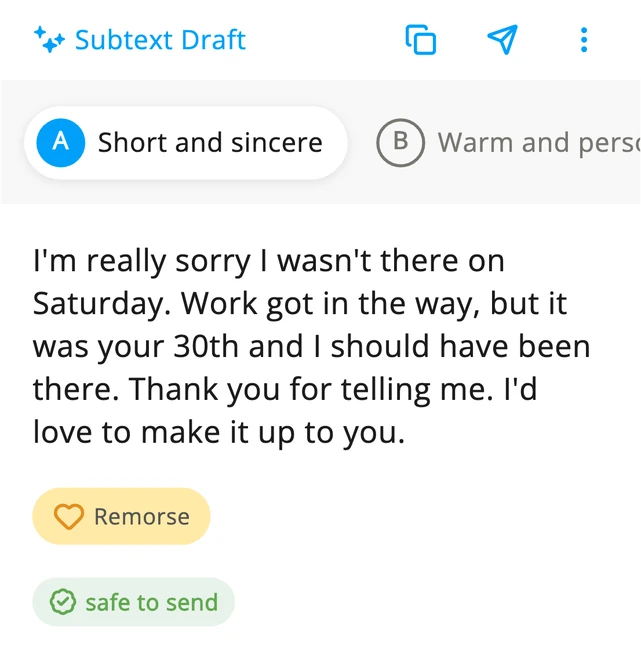The first version Subtext wrote from the answers, Short and sincere, “I’m really sorry I wasn’t there on Saturday. Work got in the way, but it was your 30th and I should have been there. Thank you for telling me. I’d love to make it up to you.”, with the feeling word Remorse, marked safe to send